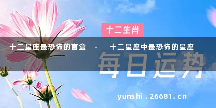 十二星座最恐怖的盲盒 - 十二星座中最恐怖的星座